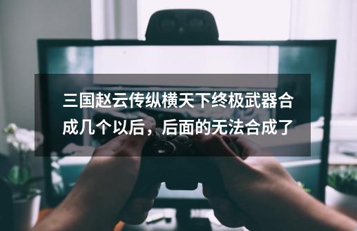 三国赵云传纵横天下终极武器合成几个以后,后面的无法合成了-第1张-游戏信息-龙启网