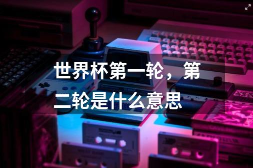 世界杯第一轮,第二轮是什么意思-第1张-游戏信息-龙启网