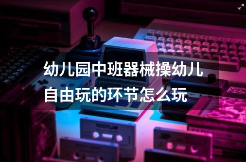幼儿园中班器械操幼儿自由玩的环节怎么玩-第1张-游戏信息-龙启网