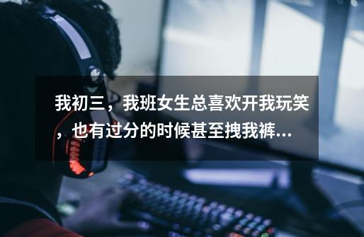 我初三，我班女生总喜欢开我玩笑，也有过分的时候甚至拽我裤子，我没法和女生怎样怎样的，男生也是掏蛋，-第1张-游戏信息-龙启网