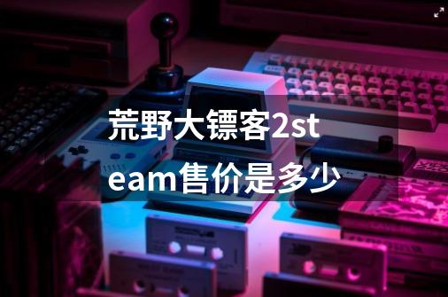 荒野大镖客2steam售价是多少-第1张-游戏信息-龙启网