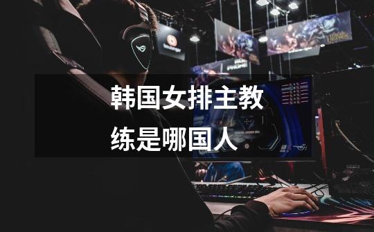 韩国女排主教练是哪国人-第1张-游戏信息-龙启网