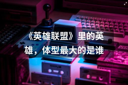 《英雄联盟》里的英雄,体型最大的是谁-第1张-游戏信息-龙启网