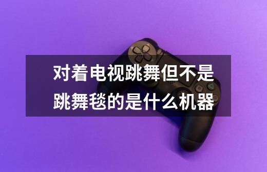 对着电视跳舞但不是跳舞毯的是什么机器-第1张-游戏信息-龙启网