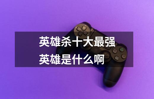 英雄杀十大最强英雄是什么啊-第1张-游戏信息-龙启网