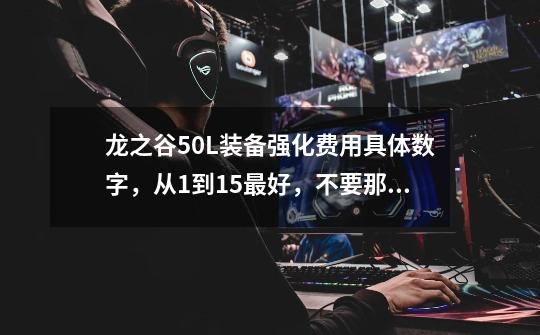 龙之谷50L装备强化费用具体数字,从1到15最好,不要那种打折后的,要直接的费用_龙之谷冱龙武器强化表-第1张-游戏信息-龙启网