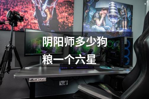 阴阳师多少狗粮一个六星-第1张-游戏信息-龙启网