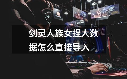剑灵人族女捏人数据怎么直接导入-第1张-游戏信息-龙启网