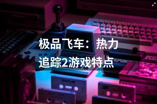 极品飞车:热力追踪2游戏特点-第1张-游戏信息-龙启网