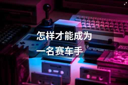 怎样才能成为一名赛车手-第1张-游戏信息-龙启网