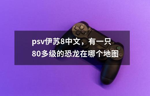 psv伊苏8中文，有一只80多级的恐龙在哪个地图-第1张-游戏信息-龙启网