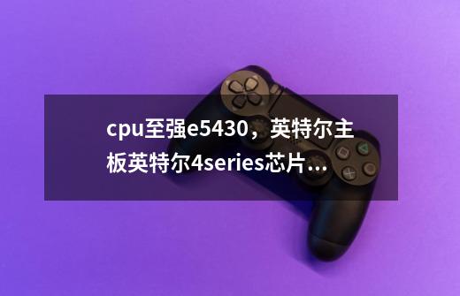 cpu至强e5430，英特尔主板英特尔4series芯片组 ich7，最高配什么cpu和显卡-第1张-游戏信息-龙启网