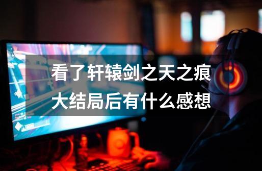 看了轩辕剑之天之痕大结局后有什么感想-第1张-游戏信息-龙启网