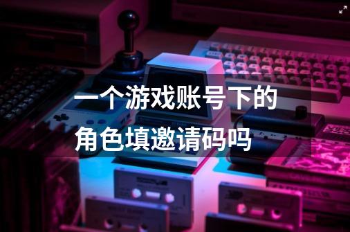 一个游戏账号下的角色填邀请码吗-第1张-游戏信息-龙启网