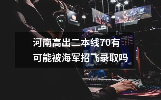 河南高出二本线70有可能被海军招飞录取吗-第1张-游戏信息-龙启网