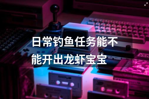 日常钓鱼任务能不能开出龙虾宝宝-第1张-游戏信息-龙启网