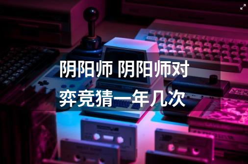 阴阳师 阴阳师对弈竞猜一年几次-第1张-游戏信息-龙启网