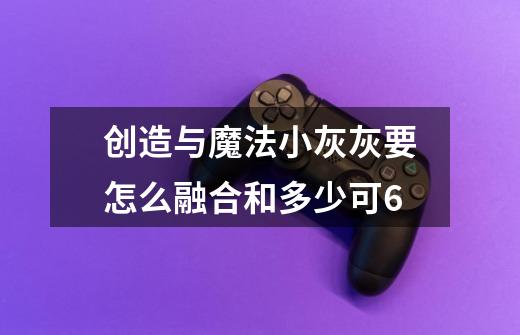创造与魔法小灰灰要怎么融合和多少可6-第1张-游戏信息-龙启网