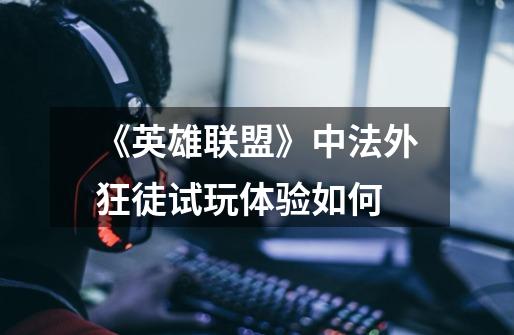 《英雄联盟》中法外狂徒试玩体验如何-第1张-游戏信息-龙启网