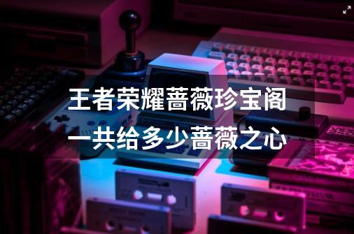 王者荣耀蔷薇珍宝阁一共给多少蔷薇之心-第1张-游戏信息-龙启网
