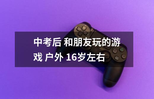 中考后 和朋友玩的游戏 户外 16岁左右-第1张-游戏信息-龙启网