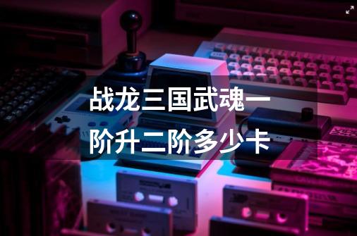 战龙三国武魂一阶升二阶多少卡-第1张-游戏信息-龙启网