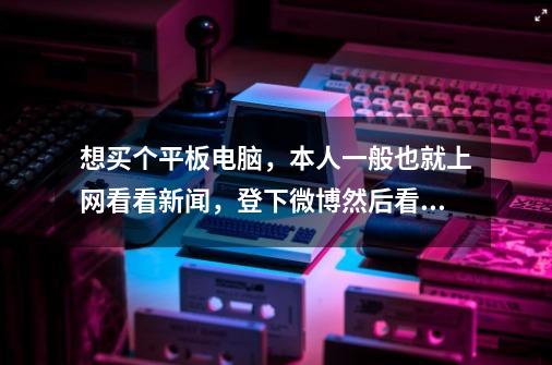 想买个平板电脑，本人一般也就上网看看新闻，登下微博然后看看电视剧，动漫…大侠给推荐几款小弟先谢了…-第1张-游戏信息-龙启网
