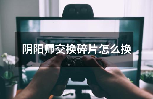 阴阳师交换碎片怎么换-第1张-游戏信息-龙启网
