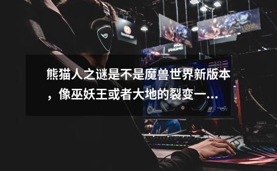 熊猫人之谜是不是魔兽世界新版本，像巫妖王或者大地的裂变一样-第1张-游戏信息-龙启网
