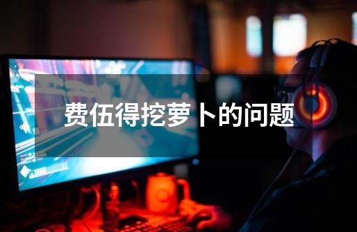 费伍得挖萝卜的问题-第1张-游戏信息-龙启网