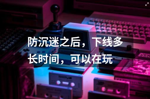 防沉迷之后，下线多长时间，可以在玩-第1张-游戏信息-龙启网