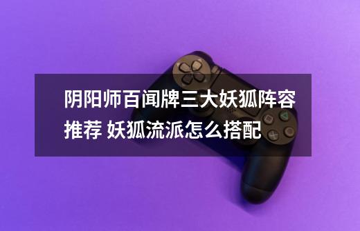 阴阳师百闻牌三大妖狐阵容推荐 妖狐流派怎么搭配-第1张-游戏信息-龙启网
