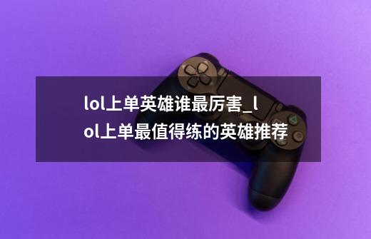 lol上单英雄谁最厉害_lol上单最值得练的英雄推荐-第1张-游戏信息-龙启网