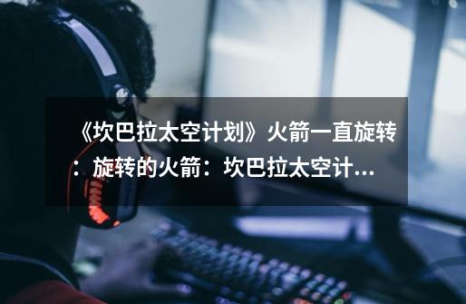 《坎巴拉太空计划》火箭一直旋转:旋转的火箭:坎巴拉太空计划-第1张-游戏信息-龙启网