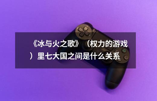 《冰与火之歌》(权力的游戏)里七大国之间是什么关系-第1张-游戏信息-龙启网