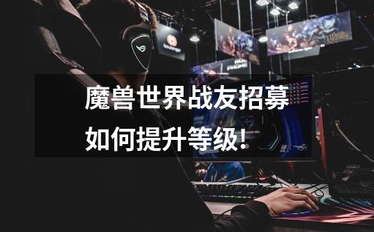 魔兽世界战友招募如何提升等级!-第1张-游戏信息-龙启网