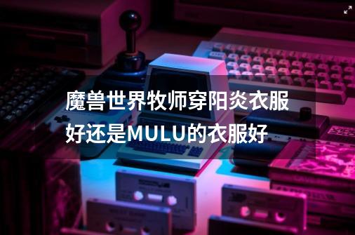 魔兽世界牧师穿阳炎衣服好还是MULU的衣服好-第1张-游戏信息-龙启网