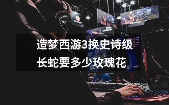 造梦西游3换史诗级长蛇要多少玫瑰花-第1张-游戏信息-龙启网