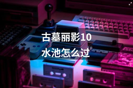 古墓丽影10水池怎么过-第1张-游戏信息-龙启网