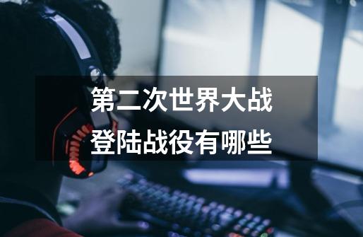 第二次世界大战登陆战役有哪些-第1张-游戏信息-龙启网