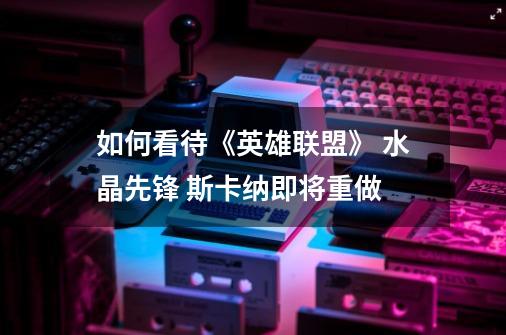 如何看待《英雄联盟》 水晶先锋 斯卡纳即将重做-第1张-游戏信息-龙启网