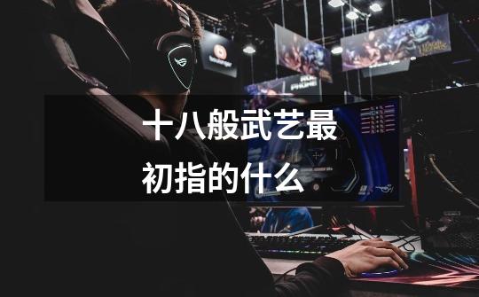 十八般武艺最初指的什么-第1张-游戏信息-龙启网