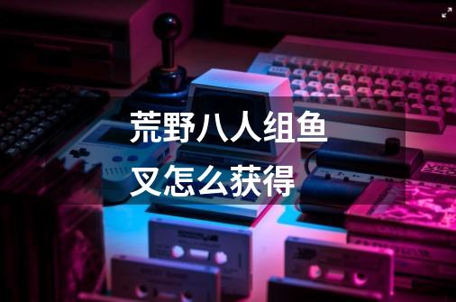 荒野八人组鱼叉怎么获得-第1张-游戏信息-龙启网