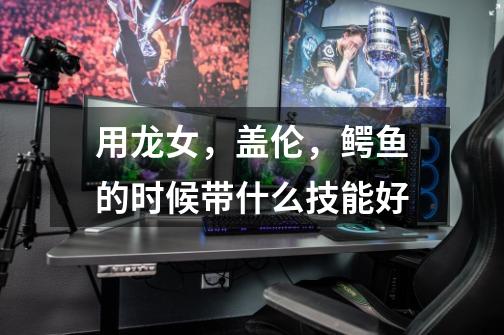 用龙女，盖伦，鳄鱼的时候带什么技能好-第1张-游戏信息-龙启网