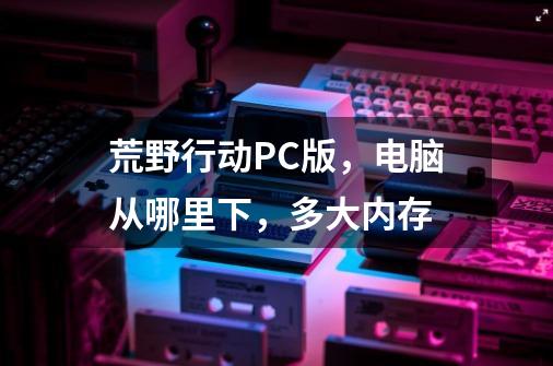 荒野行动PC版，电脑从哪里下，多大内存-第1张-游戏信息-龙启网
