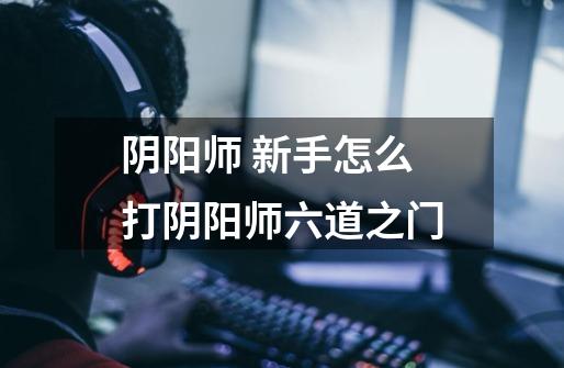 阴阳师 新手怎么打阴阳师六道之门-第1张-游戏信息-龙启网