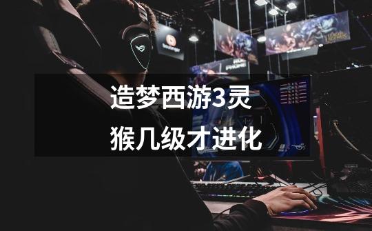 造梦西游3灵猴几级才进化-第1张-游戏信息-龙启网