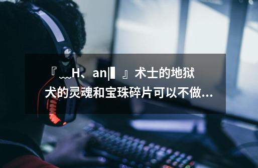 『﹏H、an|▍』术士的地狱犬的灵魂和宝珠碎片可以不做吗-第1张-游戏信息-龙启网