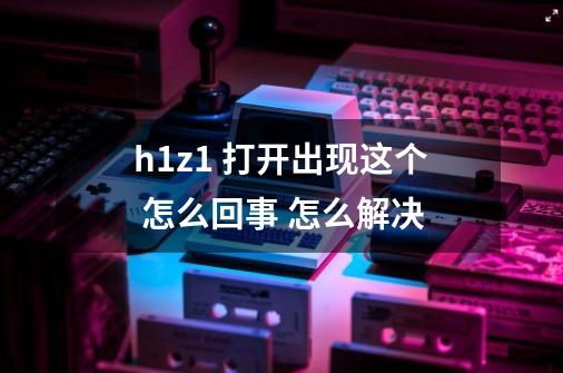 h1z1 打开出现这个 怎么回事 怎么解决-第1张-游戏信息-龙启网