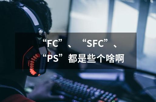 “FC”、“SFC”、“PS”都是些个啥啊-第1张-游戏信息-龙启网